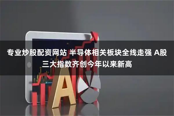 专业炒股配资网站 半导体相关板块全线走强 A股三大指数齐创今年以来新高
