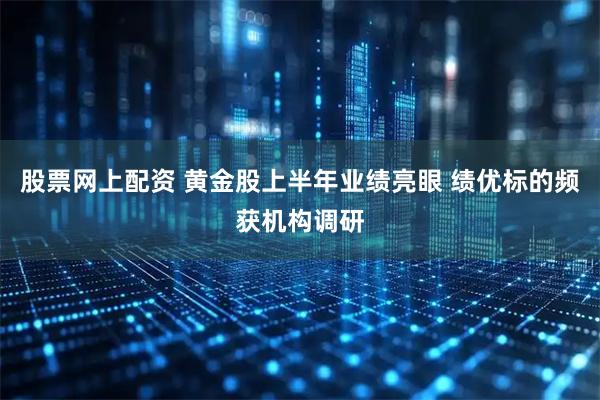 股票网上配资 黄金股上半年业绩亮眼 绩优标的频获机构调研