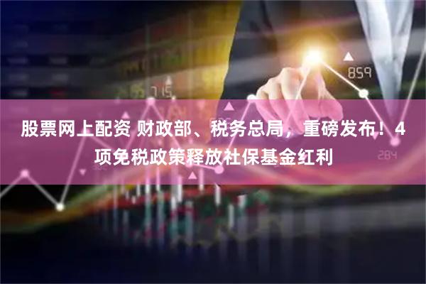股票网上配资 财政部、税务总局，重磅发布！4项免税政策释放社保基金红利