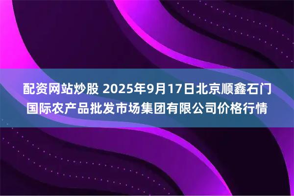 配资网站炒股 2025年9月17日北京顺鑫石门国际农产品批发市场集团有限公司价格行情