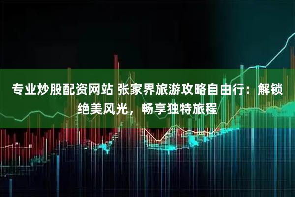 专业炒股配资网站 张家界旅游攻略自由行：解锁绝美风光，畅享独特旅程